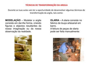 TÉCNICAS DE TRANSFORMAÇÃO DA ARGILADurante as tuas aulas vais ter a oportunidade de desenvolver algumas técnicas de transformação da argila, tais como:MODELAÇÃO – Modelar a argila consiste em dar-lhe forma, criando figuras e objectos resultantes da nossa imaginação ou da nossa observação da realidade.OLARIA – A olaria consiste no fabrico de louça artesanal em barro.A feitura de peças de olaria pode ser feita manualmente: