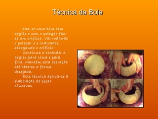 Técnica da Bola

    Faz-se uma bola com
argila e com o polegar faz-
se um orifício. Vai rodando
o polegar e o indicador,
alargando o orifício.
    Continua a estender a
argila para cima e para
fora. Mantém esta operação
até obteres a forma
desejada.
    Este técnica aplica-se à
elaboração de peças
côncavas.
 