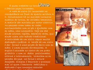 Oleiro
    É quem trabalha no torno, na roda
e fabrica peças torneadas.                       
    A roda de oleiro foi inventada na
Mesopotâmia no final do quarto milénio A
C. Actualmente há no mercado inúmeros
modelos de tornos, de variados tamanhos.
A maioria são movidos por motor eléctrico.
No passado eram todas as rodas
movimentadas com os pés e ajudadas com
as mãos, caso necessário. Hoje em dia
ainda existem regiões, bastante raras, que
ainda usam este método tradicional.
A actividade de um oleiro requer muita
dedicação e prática. A tarefa de um oleiro
é dar forma a uma porção de barro com as
mãos e umas poucas ferramentas. A
argila é colocada no centro de um prato
giratório e com os dedos posicionados,
externa e internamente, levantam-se as
paredes da peça na forma e altura
desejada. Simples é descrever o processo
mas só quem é bastante habilidoso e
dedicado é que consegue executar
 