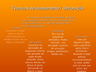 Técnicas de acabamento / Decoração

                    Numa peça acabada de modelar, podemos
                aplicar algumas técnicas de decoração, que
                funcionam como um prolongamento da
                própria modelação.
       Incisões
 Consiste em “riscar” ,                     Marcações
    mais ou menos                           É o uso de
  profundamente, as                          pequenos           Polimento
paredes da peça com um                   carimbos. Podes         Tem por
  objecto pontiagudo.     Aplicações       utilizar um       objectivo obter
                         Consiste na    alargado número      uma superfície
                         aplicação de      de soluções:        mais lisa e
                      pequenos relevos pregos, parafusos,       brilhante.
                        nas paredes de      botões etc..     Quando a peça
                          peça ainda                              estiver
                        húmida. Estes                       convenientemen
                      relevos devem ser                       te seca, podes
                        feitos à parte,                      poli-la com um
                         aplicando-se                           seixo, por
                        depois a peça.                           exemplo.
 