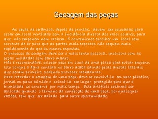 Secagem das peças
     As peças de cerâmica, depois de prontas, devem ser colocadas para
secar em local ventilado sem a incidência directa dos raios solares, para
que não empenem nem rachem. É conveniente escolher um local sem
corrente de ar para que as partes mais expostas não sequem mais
rapidamente do que as menos expostas.
O processo de secagem deve ser o mais lento possível, inclusive com as
peças moldadas com barro magro.
Não é recomendável colocar peso em cima de uma placa para evitar empeno.
Isto porque a água contida no barro acaba saindo pelas arestas laterais
que secam primeiro, podendo provocar rachaduras.
Para retardar a secagem de uma peça, deve-se envolvê-la em saco plástico,
jornal ou pano húmido e colocá-la em lugar protegido para que a
humidade se conserve por mais tempo. Este artifício costuma ser
aplicado quando o término da confecção de uma peça, por quaisquer
razões, tem que ser adiado para outra oportunidade.
 