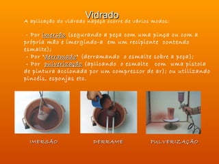 Vidrado de vários modos:
A aplicação do vidrado napeça ocorre

 - Por imersão (segurando a peça com uma pinça ou com a
própria mão e imergindo-a em um recipiente contendo
esmalte);
 - Por " derramado" (derramando o esmalte sobre a peça);
         derramado
 - Por pulverização (aplicando o esmalte com uma pistola
de pintura accionada por um compressor de ar); ou utilizando
pincéis, esponjas etc.




 IMERSÃO              DERRAME           PULVERIZAÇÃO
 