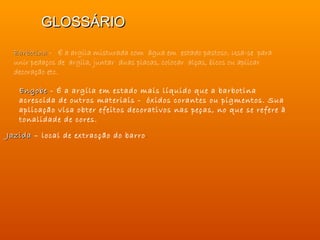 GLOSSÁRIO
 Barbotina - É a argila misturada com água em estado pastoso. Usa-se para
 unir pedaços de argila, juntar duas placas, colocar alças, bicos ou aplicar
 decoração etc.

   Engobe - É a argila em estado mais líquido que a barbotina
   acrescida de outros materiais - óxidos corantes ou pigmentos. Sua
   aplicação visa obter efeitos decorativos nas peças, no que se refere à
   tonalidade de cores.

Jazida – local de extracção do barro .
 