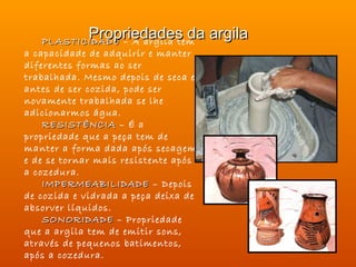 Propriedades da argila
    PLASTICIDADE – A argila tem
a capacidade de adquirir e manter
diferentes formas ao ser
trabalhada. Mesmo depois de seca e
antes de ser cozida, pode ser
novamente trabalhada se lhe
adicionarmos água.
    RESISTÊNCIA – É a
propriedade que a peça tem de
manter a forma dada após secagem
e de se tornar mais resistente após
a cozedura.
    IMPERMEABILIDADE – Depois
de cozida e vidrada a peça deixa de
absorver líquidos.
    SONORIDADE – Propriedade
que a argila tem de emitir sons,
através de pequenos batimentos,
após a cozedura.
 