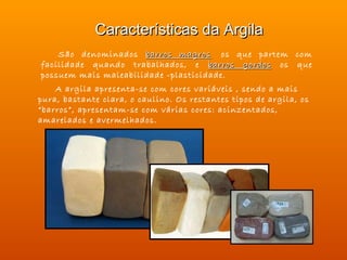 Características da Argila
    São denominados barros magros  os que partem com
facilidade quando trabalhados, e barros gordos os que
possuem mais maleabilidade -plasticidade.  
    A argila apresenta-se com cores variáveis , sendo a mais
pura, bastante clara, o caulino. Os restantes tipos de argila, os
“barros”, apresentam-se com várias cores: acinzentados,
amarelados e avermelhados.
 