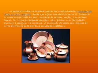 As peças de cerâmica também podem ser confeccionadas misturando
duas ou mais argilas desde que sejam compatíveis entre si. Entenda-
se como compatíveis as que encolhem do mesmo modo, e no mesmo
tempo. Por terem as mesmas reacções não racham, com facilidade,
durante a secagem e a cozedura. A confecção de peças com argilas de
cores diferentes pode dar bons resultados estéticos.
 