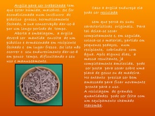 Argila para ser trabalhada tem
                                               Caso a argila endureça ela
que estar húmida, maleável. Se for
                                         pode ser reciclada
acondicionada num invólucro de
                                                               
plástico grosso, hermeticamente
                                               sem que perca as suas
fechado, a sua conservação dar-se-á
                                         características originais. Para
por um longo período de tempo.
                                         tal deixa-se secar
    Aberta a embalagem, a argila
                                         completamente e, em seguida,
deverá ser mantida envolta de um
                                         coloca-se o material, partido em
plástico e armazenada em recipiente
                                         pequenos pedaços, num
fechado e em lugar fresco. Se isto não
                                         recipiente, cobrindo-o com
ocorrer o seu endurecimento dar-se-á
                                         água. Após alguns dias, a
em pouco tempo, dificultando o seu
                                         massa resultante, já
uso e manuseamento.
                                         completamente amolecida, pode
                                          ser posta para secar sobre uma
                                         placa de gesso ou de madeira.
                                         No entanto precisa ser bem
                                         amassada para ficar novamente
                                          pronta para o uso.
                                         A reciclagem de grandes
                                         quantidades pode ser feita com
                                         um equipamento chamado
                                         Maromba.
 