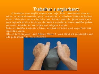 Trabalhar a argila/barro
     O trabalho com argila requer que seja bem amassada, com as
mãos, ou mecanicamente, para compactar e eliminar todas as bolhas
de ar existentes no seu interior. As bolhas poderão fazer com que a
peça expluda dentro do forno, durante a cozedura, como também podem
provocar rachaduras em peças que estejam a secar.
Pode-se também amassar o barro, atirando-o sobre uma superfície lisa
repetidas vezes.
Não se deve esquecer que Bater o Barro é uma etapa da preparação que
não pode deixar de ser realizada.
                                                     
 