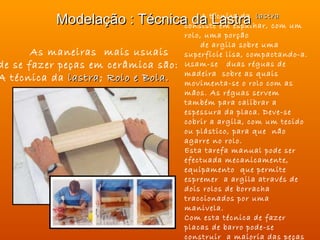 Modelação : Técnica da técnica da lastra um
                                  A
                                     Lastra
                              consiste em espalhar, com
                                     rolo, uma porção
                                          de argila sobre uma
       As maneiras mais usuais       superfície lisa, compactando-a.
de se fazer peças em cerâmica são:   Usam-se duas réguas de
                                     madeira sobre as quais
A técnica da lastra; Rolo e Bola.
              lastra                 movimenta-se o rolo com as
                                     mãos. As réguas servem
                                     também para calibrar a
                                     espessura da placa. Deve-se
                                     cobrir a argila, com um tecido
                                     ou plástico, para que não
                                     agarre no rolo.
                                     Esta tarefa manual pode ser
                                     efectuada mecanicamente,
                                     equipamento que permite
                                     espremer a argila através de
                                     dois rolos de borracha
                                     traccionados por uma
                                     manivela.
                                     Com esta técnica de fazer
                                     placas de barro pode-se
                                     construir a maioria das peças
 