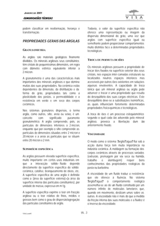 VISA.com09 IX . 2
COMUNICAÇÕES TÉCNICAS
JANEIRO DE 2001
podem classificar em neoformação, herança e
transformação.
PROPRIEDADES GERAIS DAS ARGILAS
GRANULOMETRIA
As argilas são materiais geológicos finamente
divididos. Os minerais argilosos seus constituintes
têm cristais de pequeníssimas dimensões, em regra
com diâmetro esférico equivalente inferior a
2 micron.
A granulometria é uma das características mais
importantes dos minerais argilosos e que domina
muitas das suas propriedades. Na cerâmica estão
dependentes da dimensão, da distribuição e da
forma do grão, propriedades tais como a
plasticidade das pastas, a permeabilidade e a
resistência em verde e em seco dos corpos
cerâmicos.
Nos sistemas granulares dispersos, o termo
argila, como outros, silte, areia ou seixo, é um
conceito com significado puramente
granulométrico. A argila compreende, pois, as
partículas de dimensões inferiores a 2 micron,
enquanto que por exemplo o silte compreende as
partículas de dimensões situadas entre 2 micron e
20 micron e a areia as partículas que se situam
entre 20 micron e 2 mm.
SUPERFÍCIE ESPECÍFICA
As argilas possuem elevada superfície específica,
muito importante em certos usos industriais em
que a interacção sólido - fluído depende
directamente da superfície específica do sólido:
cerâmica, catálise, branqueamento de óleos, etc.
A superfície específica de uma argila é definida
como a (área da superfície externa)+(a área da
superfície interna das partículas constituintes), por
unidade de massa, expressa em m2/g.
A superfície específica exprime o teor em fracção
argilosa ou o teor relativo de finos, médios e
grossos bem como o grau de dispersão/agregação
das partículas constituintes de argila.
Todavia, o valor da superfície específica não
oferece uma representação ou imagem da
dispersão dimensional do grão, uma vez que
argilas com superfície específica igual ou
semelhante podem proporcionar comportamentos
muito distintos face a determinadas propriedades
tecnológicas.
TROCA OU PERMUTA DE IÕES
Os minerais argilosos possuem a propriedade de
trocar iões fixados na superfície exterior dos seus
cristais, nos espaços inter-camadas estruturais ou
localizados noutros espaços interiores mas
acessíveis por outros iões existentes em soluções
aquosas envolventes. A capacidade de troca
iónica que um mineral argiloso ou argila pode
adsorver e trocar é uma propriedade que resulta
do desequilíbrio das suas cargas eléctricas. Este
desequilíbrio deve-se a substituições isomórficas,
as quais influenciam fortemente determinadas
propriedades físico-químicas e tecnológicas.
A troca de iões é um processo estequiométrico
segundo o qual cada ião adsorvido pelo mineral
argiloso, provoca a libertação dum ião
anteriormente fixado.
VISCOSIDADE
O modo como o sistema ?argila?água? flui sob a
acção duma força tem muita importância na
indústria cerâmica. A moldagem ou formação dos
corpos cerâmicos através de processos variados
(extrusão, prensagem por via seca ou húmida,
trabalho e alambugem) requer bons
conhecimentos das propriedades reológicas da
pasta ou barbotina.
A viscosidade de um fluído traduz a resistência
que ele oferece à fluência. No sistema
?argila?água? o comportamento reológico
assemelha-se ao de um fluído constituído por um
número infinito de moléculas lamelares que,
quando em movimento, deslizam umas sobre as
outras. A viscosidade não é mais do que a medida
da fricção interna das suas moléculas e a fluidez é
o inverso da viscosidade.
 