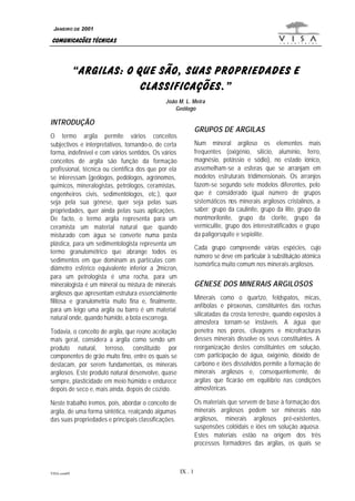 VISA.com09 IX . 1
COMUNICAÇÕES TÉCNICAS
JANEIRO DE 2001
“ARGILAS: O QUE SÃO, SUAS PROPRIEDADES E
CLASSIFICAÇÕES.”
João M. L. Meira
Geólogo
INTRODUÇÃO
O termo argila permite vários conceitos
subjectivos e interpretativos, tornando-o, de certa
forma, indefinível e com vários sentidos. Os vários
conceitos de argila são função da formação
profissional, técnica ou científica dos que por ela
se interessam (geólogos, pedólogos, agrónomos,
químicos, mineralogistas, petrólogos, ceramistas,
engenheiros civis, sedimentólogos, etc.), quer
seja pela sua génese, quer seja pelas suas
propriedades, quer ainda pelas suas aplicações.
De facto, o termo argila representa para um
ceramista um material natural que quando
misturado com água se converte numa pasta
plástica, para um sedimentologista representa um
termo granulométrico que abrange todos os
sedimentos em que dominam as partículas com
diâmetro esférico equivalente inferior a 2micron,
para um petrologista é uma rocha, para um
mineralogista é um mineral ou mistura de minerais
argilosos que apresentam estrutura essencialmente
filitosa e granulometria muito fina e, finalmente,
para um leigo uma argila ou barro é um material
natural onde, quando húmido, a bota escorrega.
Todavia, o conceito de argila, que reúne aceitação
mais geral, considera a argila como sendo um
produto natural, terroso, constituído por
componentes de grão muito fino, entre os quais se
destacam, por serem fundamentais, os minerais
argilosos. Este produto natural desenvolve, quase
sempre, plasticidade em meio húmido e endurece
depois de seco e, mais ainda, depois de cozido.
Neste trabalho iremos, pois, abordar o conceito de
argila, de uma forma sintética, realçando algumas
das suas propriedades e principais classificações.
GRUPOS DE ARGILAS
Num mineral argiloso os elementos mais
frequentes (oxigénio, silício, alumínio, ferro,
magnésio, potássio e sódio), no estado iónico,
assemelham-se a esferas que se arranjam em
modelos estruturais tridimensionais. Os arranjos
fazem-se segundo sete modelos diferentes, pelo
que é considerado igual número de grupos
sistemáticos nos minerais argilosos cristalinos, a
saber: grupo da caulinite, grupo da ilite, grupo da
montmorilonite, grupo da clorite, grupo da
vermiculite, grupo dos interestratificados e grupo
da paligorsquite e sepiolite.
Cada grupo compreende várias espécies, cujo
número se deve em particular à substituição atómica
isomórfica muito comum nos minerais argilosos.
GÉNESE DOS MINERAIS ARGILOSOS
Minerais como o quartzo, feldspatos, micas,
anfíbolas e piroxenas, constituintes das rochas
silicatadas da crosta terrestre, quando expostos à
atmosfera tornam-se instáveis. A água que
penetra nos poros, clivagens e microfracturas
desses minerais dissolve os seus constituintes. A
reorganização destes constituintes em solução,
com participação de água, oxigénio, dióxido de
carbono e iões dissolvidos permite a formação de
minerais argilosos e, consequentemente, de
argilas que ficarão em equilíbrio nas condições
atmosféricas.
Os materiais que servem de base à formação dos
minerais argilosos podem ser minerais não
argilosos, minerais argilosos pré-existentes,
suspensões colóidais e iões em solução aquosa.
Estes materiais estão na origem dos três
processos formadores das argilas, os quais se
 