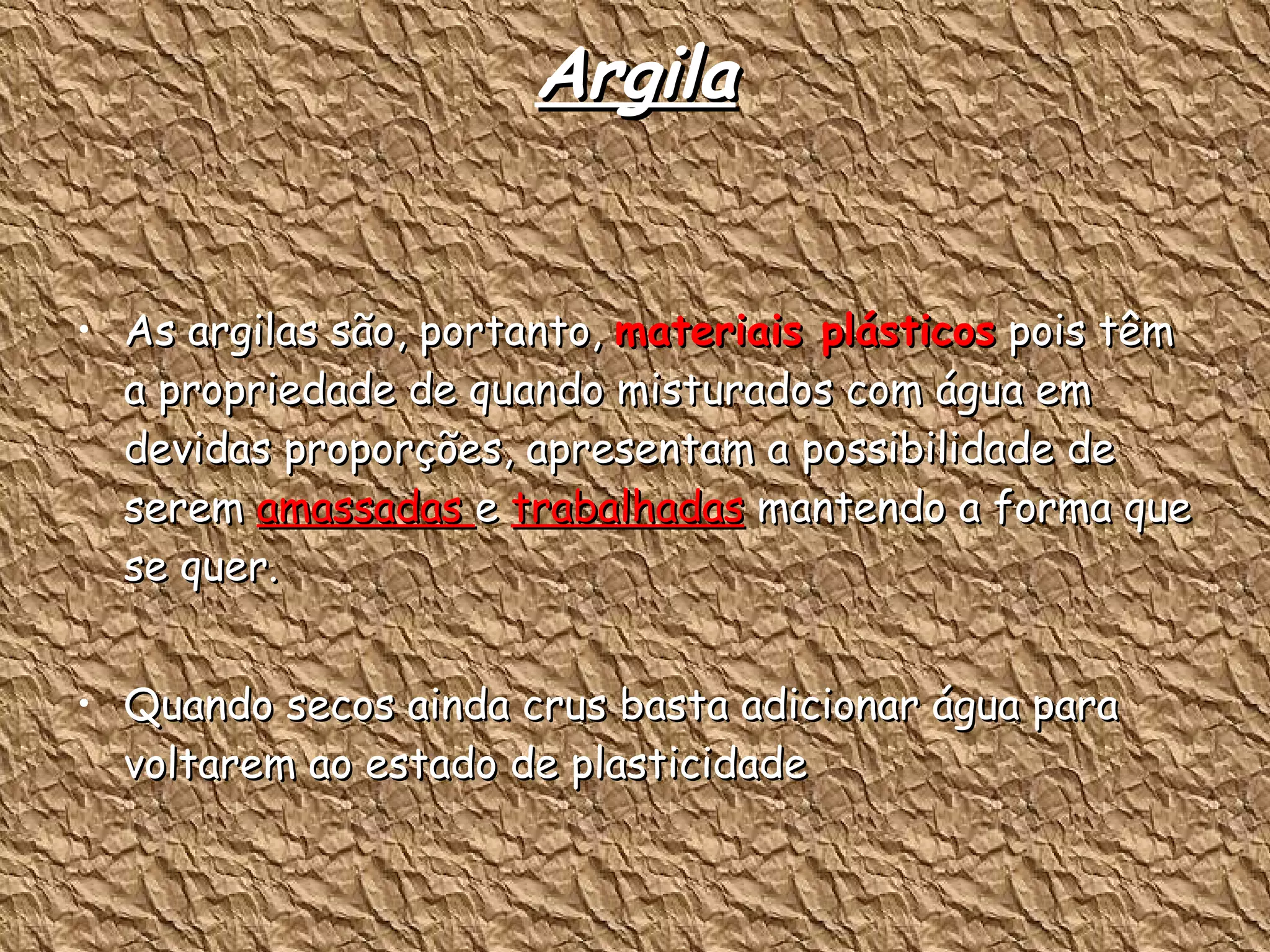 Argila As argilas são, portanto,  materiais plásticos  pois têm a propriedade de quando misturados com água em devidas proporções, apresentam a possibilidade de serem  amassadas  e  trabalhadas  mantendo a forma que se quer. Quando secos ainda crus basta adicionar água para voltarem ao estado de plasticidade  