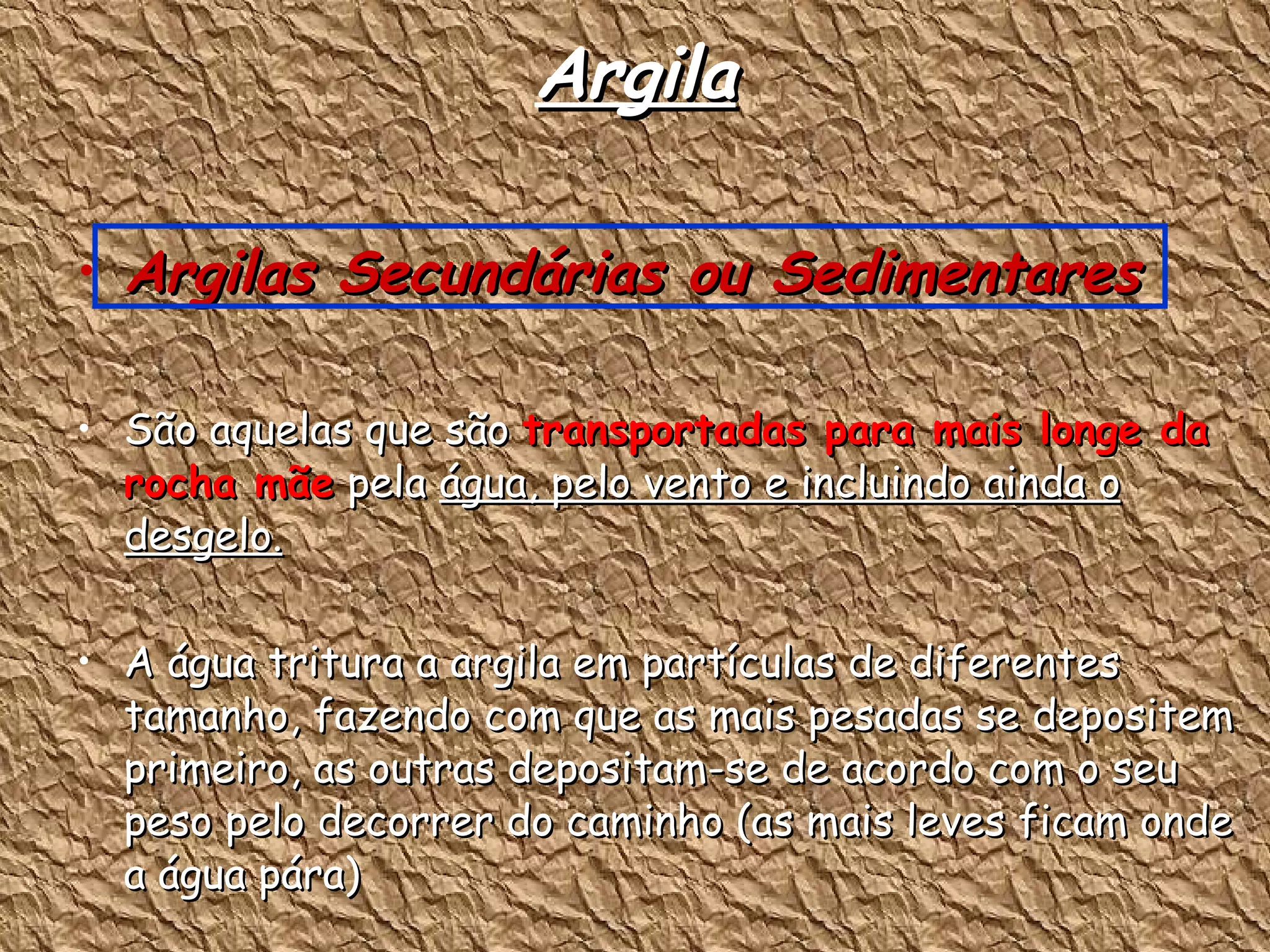 Argila Argilas Secundárias ou Sedimentares  São aquelas que são  transportadas para mais longe da rocha mãe  pela  água, pelo vento e incluindo ainda o desgelo. A água tritura a argila em partículas de diferentes tamanho, fazendo com que as mais pesadas se depositem primeiro, as outras depositam-se de acordo com o seu peso pelo decorrer do caminho (as mais leves ficam onde a água pára) São mais finas, plásticas que as primárias 