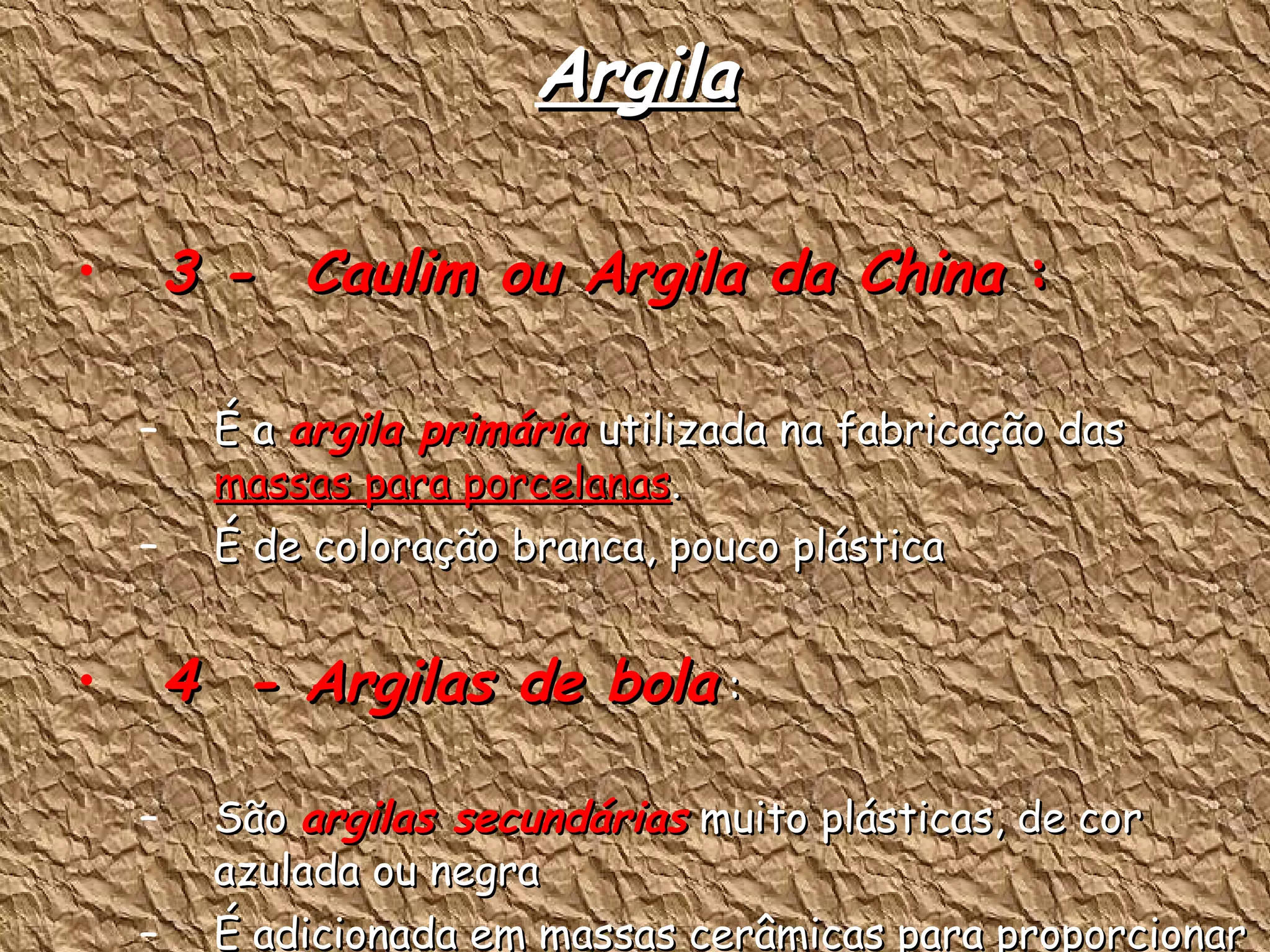 Argila 3 -  Caulim ou Argila da China  : É a  argila primária  utilizada na fabricação das  massas para porcelanas . É de coloração branca, pouco plástica  4  - Argilas de bola  : São  argilas secundárias  muito plásticas, de cor azulada ou negra É adicionada em massas cerâmicas para proporcionar maior plasticidade.  