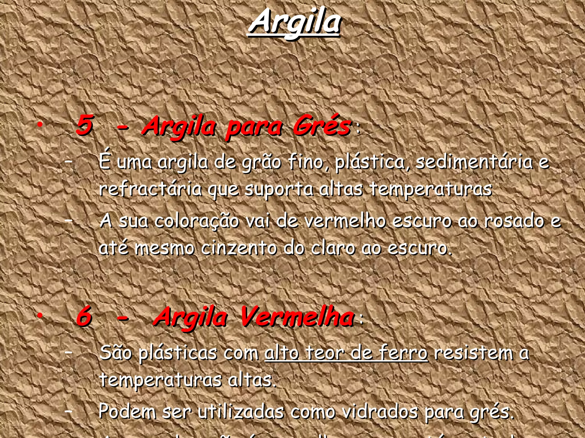 Argila 5  - Argila para Grés  : É uma argila de grão fino, plástica, sedimentária e refractária que suporta altas temperaturas A sua coloração vai de vermelho escuro ao rosado e até mesmo cinzento do claro ao escuro. 6  -  Argila Vermelha  : São plásticas com  alto teor de ferro  resistem a temperaturas altas. Podem ser utilizadas como vidrados para grés. A sua coloração é vermelha escura até castanho. 
