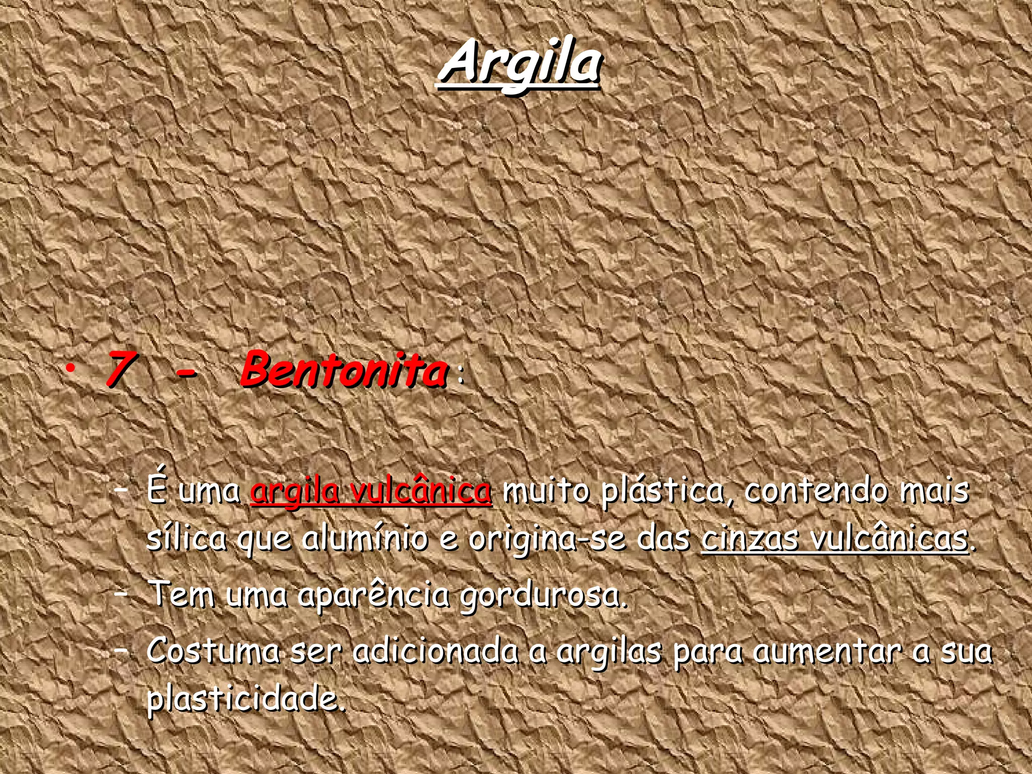 Argila 7  -  Bentonita  : É uma  argila vulcânica  muito plástica, contendo mais sílica que alumínio e origina-se das  cinzas vulcânicas . Tem uma aparência gordurosa. Costuma ser adicionada a argilas para aumentar a sua plasticidade. 