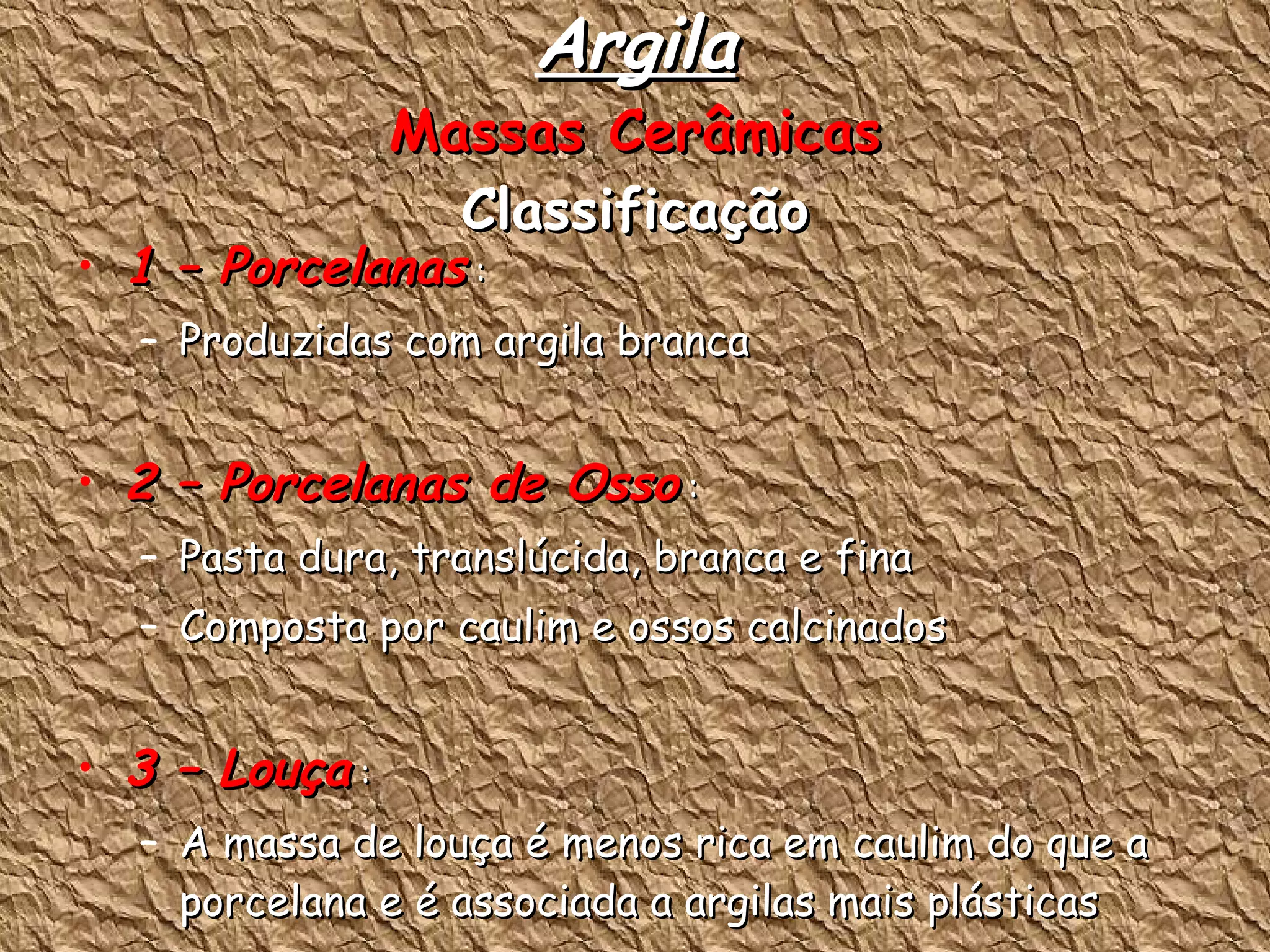Argila Massas Cerâmicas Classificação 1 – Porcelanas  : Produzidas com argila branca 2 – Porcelanas de Osso  : Pasta dura, translúcida, branca e fina Composta por caulim e ossos calcinados 3 – Louça  : A massa de louça é menos rica em caulim do que a porcelana e é associada a argilas mais plásticas São massas porosas de coloração branca ou marfim 