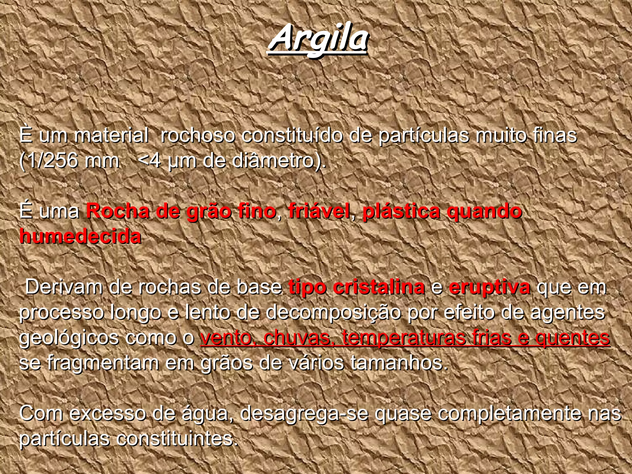 Argila È um material  rochoso constituído de partículas muito finas  (1/256 mm  <4  µm de diâmetro). É uma  Rocha de grão fino ,  friável ,  plástica quando humedecida Derivam de rochas de base  tipo cristalina  e  eruptiva  que em processo longo e lento de decomposição por efeito de agentes geológicos como o  vento, chuvas, temperaturas frias e quentes  se fragmentam em grãos de vários tamanhos.  Com excesso de água, desagrega-se quase completamente nas partículas constituintes. 
