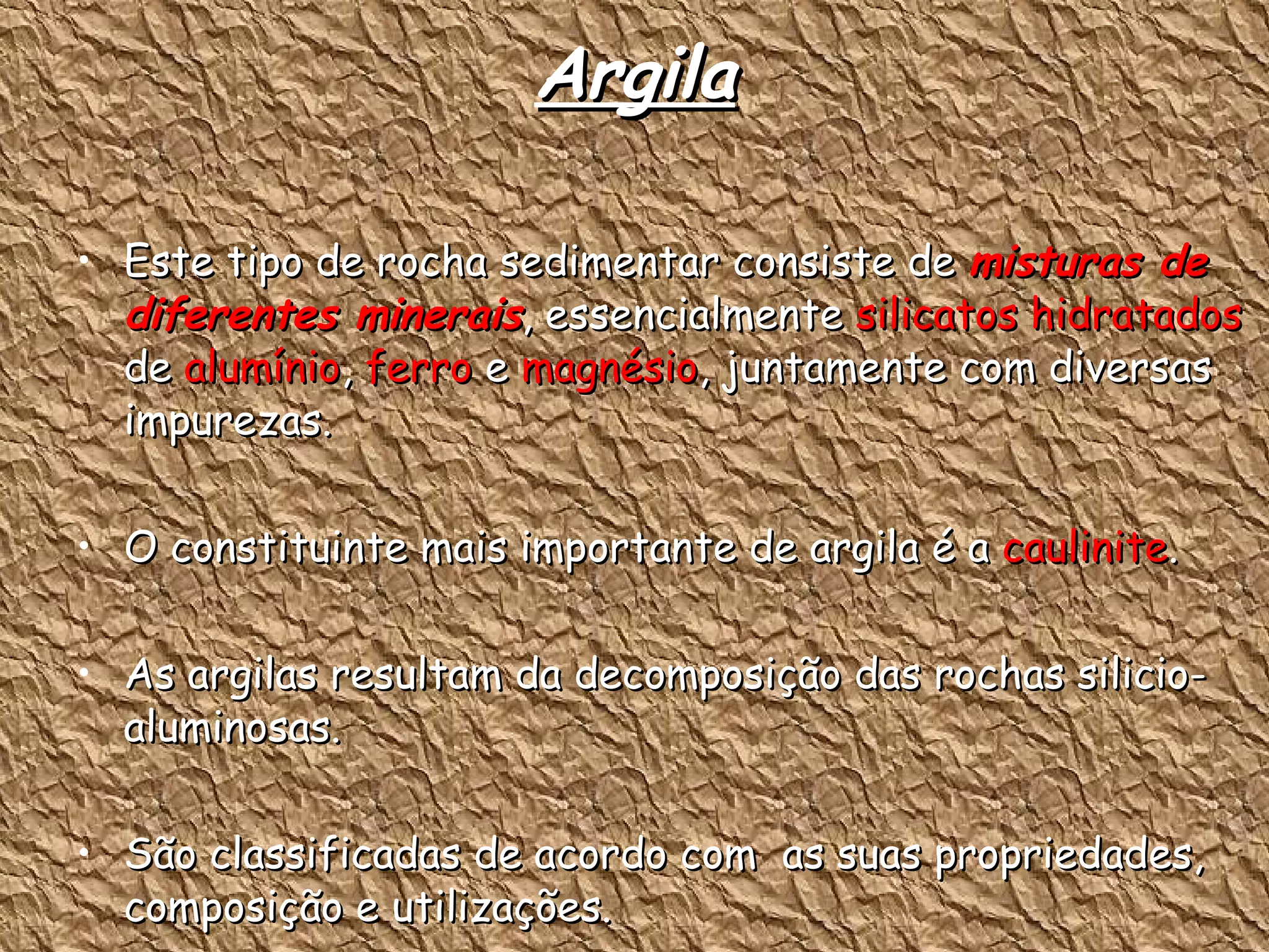 Argila Este tipo de rocha sedimentar consiste de  misturas de diferentes minerais , essencialmente  silicatos hidratados  de  alumínio ,  ferro  e  magnésio , juntamente com diversas impurezas. O constituinte mais importante de argila é a  caulinite . As argilas resultam da decomposição das rochas silicio-aluminosas. São classificadas de acordo com  as suas propriedades, composição e utilizações. 