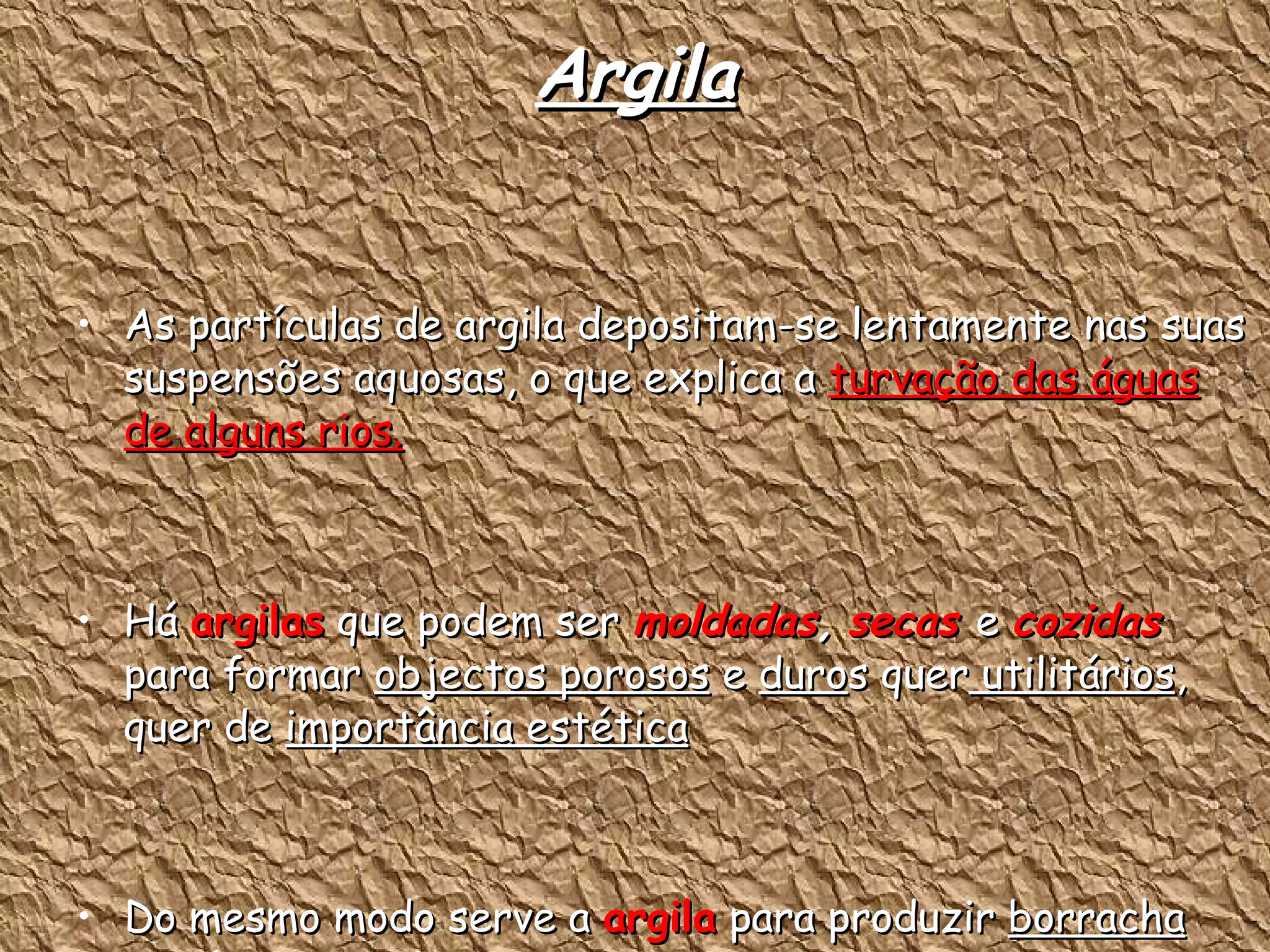 Argila As partículas de argila depositam-se lentamente nas suas suspensões aquosas, o que explica a  turvação das águas de alguns rios. Há  argilas  que podem ser  moldadas ,   secas  e  cozidas  para formar  objectos porosos  e  duro s quer  utilitários , quer de  importância estética Do mesmo modo serve a  argila  para produzir  borracha sintética, papel e cartão 