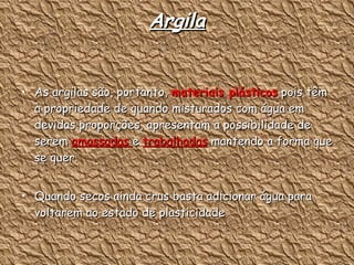 Argila As argilas são, portanto,  materiais plásticos  pois têm a propriedade de quando misturados com água em devidas proporções, apresentam a possibilidade de serem  amassadas  e  trabalhadas  mantendo a forma que se quer. Quando secos ainda crus basta adicionar água para voltarem ao estado de plasticidade  