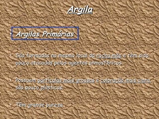 Argila Argilas Primárias São formadas no mesmo local da  rocha mãe  e têm sido pouco atacadas pelos agentes atmosféricos. Possuem  partículas mais grossas  e  coloração mais clara , são pouco plásticas. Têm grande pureza  O caulim é uma das argilas deste grupo 