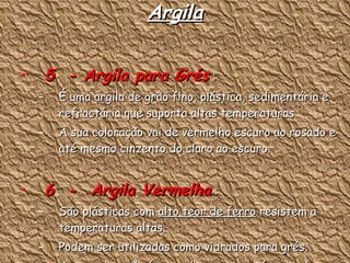 Argila 5  - Argila para Grés  : É uma argila de grão fino, plástica, sedimentária e refractária que suporta altas temperaturas A sua coloração vai de vermelho escuro ao rosado e até mesmo cinzento do claro ao escuro. 6  -  Argila Vermelha  : São plásticas com  alto teor de ferro  resistem a temperaturas altas. Podem ser utilizadas como vidrados para grés. A sua coloração é vermelha escura até castanho. 