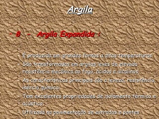 Argila 8  -  Argila Expandida : É produzida em grandes fornos a altas temperaturas São transformadas em argilas leves de elevada resistência mecânica ao fogo, ácidos e alcalinos. As características principais são a leveza, resistência, inércia química Tem excelentes propriedades de isolamento térmico e acústico Utilizada na pavimentação de estradas e pontes 