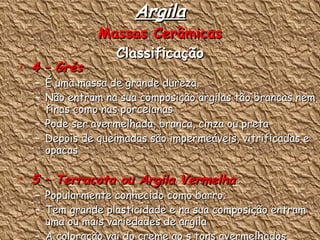 Argila Massas Cerâmicas Classificação 4 – Grés  : É uma massa de grande dureza. Não entram na sua composição argilas tão brancas nem finas como nas porcelanas Pode ser avermelhada, branca, cinza ou preta Depois de queimadas são impermeáveis, vitrificadas e opacas 5 – Terracota ou Argila Vermelha  : Popularmente conhecido como barro. Tem grande plasticidade e na sua composição entram uma ou mais variedades de argila A coloração vai do creme ao s tons avermelhados (maior percentagem de óxido de ferro) 