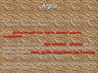 Argila È um material  rochoso constituído de partículas muito finas  (1/256 mm  <4  µm de diâmetro). É uma  Rocha de grão fino ,  friável ,  plástica quando humedecida Derivam de rochas de base  tipo cristalina  e  eruptiva  que em processo longo e lento de decomposição por efeito de agentes geológicos como o  vento, chuvas, temperaturas frias e quentes  se fragmentam em grãos de vários tamanhos.  Com excesso de água, desagrega-se quase completamente nas partículas constituintes. 