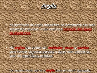 Argila As partículas de argila depositam-se lentamente nas suas suspensões aquosas, o que explica a  turvação das águas de alguns rios. Há  argilas  que podem ser  moldadas ,   secas  e  cozidas  para formar  objectos porosos  e  duro s quer  utilitários , quer de  importância estética Do mesmo modo serve a  argila  para produzir  borracha sintética, papel e cartão 