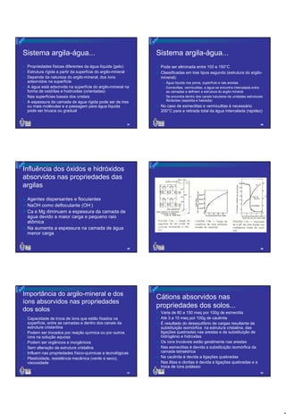 Sistema argila-água...

Sistema argila-água...

Propriedades físicas diferentes da água líquida (gelo)
Estrutura rígida a partir da superfície do argilo-mineral
Depende da natureza do argilo-mineral, dos íons
adsorvidos na superfície
A água está adsorvida na superfície do argilo-mineral na
forma de oxidrilas e hodroxilas (orientadas)
Nas superfícies basais dos cristais
A espessura da camada de água rígida pode ser de tres
ou mais moléculas e a passagem para água líquida
pode ser brusca ou gradual

Pode ser eliminada entre 100 e 150°C
Classificadas em tres tipos segundo (estrutura do argilomineral):
Água líquida nos poros, superfície e nas arestas
Esmectitas, vermiculitas, a água se encontra intercalada entre
as camadas a definem a estrutura do argilo-mineral
Se encontra dentro dos canais tubulares de unidades estruturais
fibrilantes (sepiolita e haloisita)

No caso de esmectitas e vermiculitas é necessário
200°C para a retirada total da água intercalada (rapidez)

37

38

39

40

Influência dos óxidos e hidróxidos
absorvidos nas propriedades das
argilas
Agentes dispersantes e floculantes
NaOH como defloculante (OH-)
Ca e Mg diminuem a espessura da camada de
água devido a maior carga e pequeno raio
atômica
Na aumenta a espessura na camada de água
menor carga

Importância do argilo-mineral e dos
íons absorvidos nas propriedades
dos solos

Cátions absorvidos nas
propriedades dos solos...

Capacidade de troca de íons que estão fixados na
superfície, entre as camadas e dentro dos canais da
estrutura cristanlina
Podem ser trocados por reação química ou por outros
íons na solução aquosa
Podem ser orgânicos e inorgânicos
Sem alteração da estrutura cristalina
Influem nas propriedades físico-químicas e tecnológicas
Plasticidade, resistência mecânica (verde e seco),
viscosidade
41

Varia de 80 a 150 meq por 100g de esmectita
Até 3 a 15 meq por 100g de caulinita
É resultado do desequilíbrio de cargas resultante da
substituição isomórfica na estrutura cristalina, das
ligações quebradas nas arestas e da substituição de
hidrogênio e hidroxilas
Os íons trocáveis estão geralmente nas arestas
Nas esmectitas é devida a substituição isomórfica da
camada tetraédrica
Na caulinita é devida a ligações quebradas
Nas ilitas e cloritas é devida a ligações quebradas e a
troca de íons potássio
42

7

 