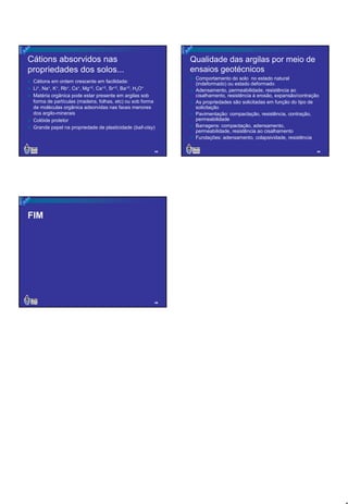 Cátions absorvidos nas
propriedades dos solos...

Qualidade das argilas por meio de
ensaios geotécnicos

Cátions em ordem crescente em facilidade:
Li+, Na+, K+, Rb+, Cs+, Mg+2, Ca+2, Sr+2, Ba+2, H3O+
Matéria orgânica pode estar presente em argilas sob
forma de partículas (madeira, folhas, etc) ou sob forma
de moléculas orgânica adsorvidas nas faces menores
dos argilo-minerais
Colóide protetor
Grande papel na propriedade de plasticidade (ball-clay)

43

Comportamento do solo no estado natural
(indeformado) ou estado deformado
Adensamento, permeabilidade, resistência ao
cisalhamento, resistência à erosão, expansão/contração
As propriedades são solicitadas em função do tipo de
solicitação
Pavimentação: compactação, resistência, contração,
permeabilidade
Barragens: compactação, adensamento,
permeabilidade, resistência ao cisalhamento
Fundações: adensamento, colapsividade, resistência
44

FIM

45

8

 