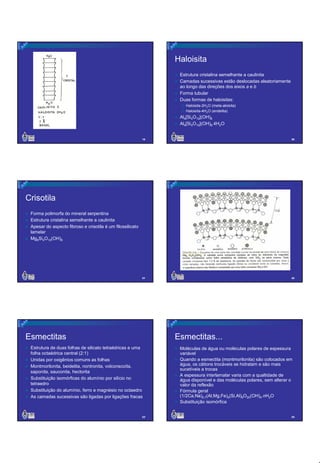 Haloisita
Estrutura cristalina semelhante a caulinita
Camadas sucessivas estão deslocadas aleatoriamente
ao longo das direções dos eixos a e b
Forma tubular
Duas formas de haloisitas:
Haloisita-2H2O (meta-aloisita)
Haloisita-4H2O (endelita)

Al4[Si4O10](OH)8
Al4[Si4O10](OH)8.4H2O
19

20

21

22

Crisotila
Forma polimorfa do mineral serpentina
Estrutura cristalina semelhante a caulinita
Apesar do aspecto fibroso e crisotila é um filossilicato
lamelar
Mg6Si4O10(OH)8

Esmectitas

Esmectitas...

Estrutura de duas folhas de silicato tetraédricas e uma
folha octaédrica central (2:1)
Unidas por oxigênios comuns as folhas
Montmorilonita, beidelita, nontronita, volconscoíta,
saponita, sauconita, hectorita
Substituição isomórficas do alumínio por silício no
tetraedro
Substituição do alumínio, ferro e magnésio no octaedro
As camadas sucessivas são ligadas por ligações fracas

23

Moléculas de água ou moléculas polares de espessura
variável
Quando a esmectita (montmorilonita) são colocados em
água, os cátions trocáveis se hidratam e são mais
sucetíveis a trocas
A espessura interlamalar varia com a qualtidade de
água disponível e das moléculas polares, sem alterar o
valor da reflexão
Fórmula geral
(1/2Ca,Na)0,7(Al,Mg,Fe)4(Si,Al)8O20(OH)4.nH2O
Substituição isomórfica
24

4

 