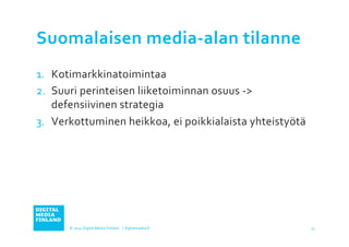 Suomalaisen 
media-­‐alan 
tilanne 
1. Kotimarkkinatoimintaa 
2. Suuri 
perinteisen 
liiketoiminnan 
osuus 
-­‐> 
defensiivinen 
strategia 
3. Verkottuminen 
heikkoa, 
ei 
poikkialaista 
yhteistyötä 
© 
2014 
Digital 
Media 
Finland 
⏐ 
digitalmedia.fi 
11 
 
