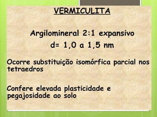 VERMICULITA
Argilomineral 2:1 expansivo
d= 1,0 a 1,5 nm
Ocorre substituição isomórfica parcial nos
tetraedros
Confere elevada plasticidade e
pegajosidade ao solo
 
