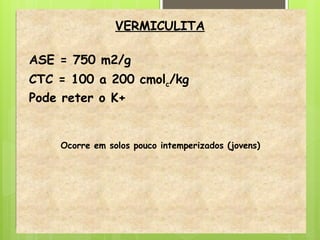VERMICULITA
ASE = 750 m2/g
CTC = 100 a 200 cmolc/kg
Pode reter o K+
Ocorre em solos pouco intemperizados (jovens)
 