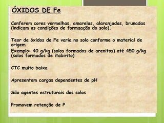 ÓXIDOS DE Fe
Conferem cores vermelhas, amarelas, alaranjadas, brunadas
(indicam as condições de formaação do solo).
Teor de óxidos de Fe varia no solo conforme o material de
origem
Exemplo: 40 g/kg (solos formados de arenitos) até 450 g/kg
(solos formados de itabirito)
CTC muito baixa
Apresentam cargas dependentes de pH
São agentes estruturais dos solos
Promovem retenção de P
 