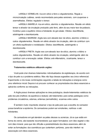 ARGILA VERMELHA: rica em silício e ferro e oligoelementos. Regula a
microcirculação cutânea, sendo recomendada para peles sensíveis, com couperose e
avermelhadas. Efeitos: regulador e tensor.
ARGILA AMARELA: rica em silício, alumínio e oligoelementos. Resulta em efeito
tensor e ativador da circulação produzido pelo ferro, além do seu maior teor de potássio.
Contribui para o equilíbrio iônico e hidratante do gel celular. Efeitos: desinfiltrante,
adstringente e desintoxicante.
ARGILA MARROM: Argila rara com elevado teor de silício, alumínio e titânio e
outros oligoelementos. Resulta em efeito ativador da circulação, além de contribuir com
um efeito equilibrador e revitalizador. Efeitos: desinfiltrante, adstringente e
desintoxicante.
ARGILA PRETA: Argila rara com elevado teor de silício, alumínio e titânio e
outros oligoelementos. Resulta em efeito ativador da circulação, adstringente além de
contribuir com a renovação celular. Efeitos: anti-inflamatório, cicatrizante, tensor e
desintoxicante.
Tratamentos estéticos utilizando argilas:
Você pode criar diversos tratamentos individualizados de argiloterapia, de acordo com
o tipo de pele ou o problema estético. Mas não faça dessas sugestões seu único referencial.
Experimente e crie novas combinações seguindo a tabela de indicações e sinergias como
uma referência inicial. Depois é só procurar conhecer as propriedades dos óleos essenciais e
aplicá-los conforme as indicações.
A Argila possui diversas aplicações na área podologica, desde tratamentos estéticos da
pele dos pés (melhora da aparência e textura) até tratamentos para certas patologias como:
problemas circulatórios, edemas, eritemas (vermelhidão), eczemas entre outros.
É também muito importante observar o tipo de pele para que a escolha do carreador
possa beneficiar a epiderme. Os carreadores podem ser emolientes, nutritivos e até
hidratantes.
Os carreadores em gel atendem as peles oleosas ou acneicas. Já os que estão em
forma de creme, são bastante recomendáveis que sejam formulados com óleo vegetal e não
com óleo mineral, para que não dificulte a penetrabilidade dos óleos essenciais, além de
evitar as formulações dos cosméticos que contenham perfumes, para não interferir na
associação com óleos essenciais.
 