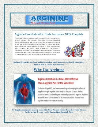 Arginine Essential is the finest and faster product which improves your health immediately. 
Arginine Plus is 3 times more effective. 
Why Use Arginine 
Try Arginine treatment is used to prevent High Blood Pressure Natural Remedies, Heart Disease, 
Cardiovascular Disease etc. So Buy Arginine Essentials Now! 
 