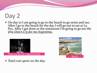 Day 2On day to I am going to go to the beach to go swim and tan. After I go to the beach for the day I will go out to eat at La Paz. After I get done at the restaurant I’m going to go see the play Don’t Cry for me Argentina.  Don’t Cry for me Argentina PlayTotal cost spent on the day: Don’t cry for me Argentina playBeach