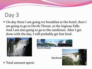 Day 3On day three I am going tvebreakfast at the hotel, then I am going to go to Devils Throat, at the Ingizau Falls. And I am also going to go to the rainforest. After I get done with the day, I will probably get fast food. Total amount spent:Devil’s MouthIngizau FallsRainforest