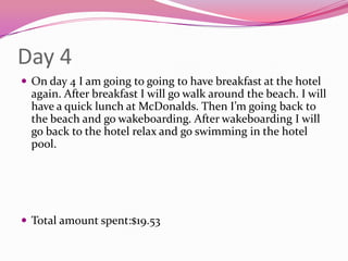 Day 4On day 4 I am going to going to have breakfast at the hotel again. After breakfast I will go walk around the beach. I will have a quick lunch at McDonalds. Then I’m going back to the beach and go wakeboarding. After wakeboarding I will go back to the hotel relax and go swimming in the hotel pool. Total amount spent:$19.53