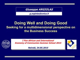Giuseppe ARGIOLAS
g.argiolas@unica.it
Doing Well and Doing Good
Seeking for a multidimensional perspective on
the Business Success
I Pan-African and International
Economy of Communion Summer School 2015
Nairobi, 24.05.2015
 