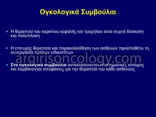 Ογκολογικά Συμβούλια
• Η θεραπεία του καρκίνου κεφαλής και τραχήλου είναι συχνά δύσκολη
και πολύπλοκη
• Η επιτυχής θεραπεία και παρακολούθηση των ασθενών προϋποθέτει τη
συνεργασία πολλών ειδικοτήτων
• Στα ογκολογικά συμβούλια ανταλλάσσονται επιστημονικές απόψεις
και λαμβάνονται αποφάσεις για την θεραπεία του κάθε ασθενούς
 