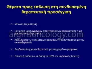 Θέματα προς επίλυση στη συνδυασμένη
θεραπευτική προσέγγιση
• Μείωση τοξικότητας
• Εκτίμηση μακροχρόνιων αποτελεσμάτων χειρουργικής ή μη
χειρουργικής θεραπείας
• Αξιολόγηση των καλύτερων φαρμάκων για συνδυασμό με την
ακτινοθεραπεία
• Συνδυασμένη χημειοθεραπεία με στοχευμένα φάρμακα
• Επιλογή ασθενών με βάση το HPV και μοριακούς δείκτες
 
