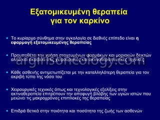 Εξατομικευμένη θεραπεία
για τον καρκίνο
• Το κυρίαρχο σύνθημα στην ογκολογία σε διεθνές επίπεδο είναι η
εφαρμογή εξατομικευμένης θεραπείας
• Προυποθέτει την χρήση στοχευμένων φαρμάκων και μοριακών δεικτών
αλλά και ακρίβεια στις χειρουργικές και ακτινοθεραπευτικές τεχνικές
• Κάθε ασθενής αντιμετωπίζεται με την καταλληλότερη θεραπεία για τον
ακριβή τύπο της νόσο του
• Χειρουργικές τεχνικές όπως και τεχνολογικές εξελίξεις στην
ακτινοθεραπεία επιτρέπουν την αποφυγή βλάβης των υγιών ιστών που
μειώνει τις μακροχρόνιες επιπλοκές της θεραπείας
• Επιδρά θετικά στην ποιότητα και ποσότητα της ζωής των ασθενών
 