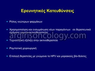 Ερευνητικές Κατευθύνσεις
• Ρόλος νεώτερων φαρμάκων
• Χρησιμοποίηση και ενσωμάτωση νέων παραγόντων σε θεραπευτικά
σχήματα χημείο-ακτινοθεραπείας
• Τεχνολογική εξέλιξη στην ακτινοθεραπεία
• Ρομποτική χειρουργική
• Επιλογή θεραπείας με γνώμονα το HPV και μοριακούς βίο-δείκτες
 