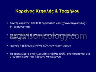 Καρκίνος Κεφαλής & Τραχήλου
• Συχνός καρκίνος, 600.000 περιστατικά κάθε χρόνο παγκοσμίως –
6ος
σε συχνότητα
• Το κάπνισμα και το αλκοόλ ενοχοποιούνται για 75% των
περιπτώσεων
• Ιογενείς παράγοντες (HPV), 50% των περιπτώσεων
• Τα καρκινώματα από πλακώδες επιθήλιο (90%) αναπτύσσονται στη
στοματική κοιλότητα, λάρυγγα και φάρυγγα
 