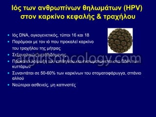 Ιός των ανθρωπίνων θηλωμάτων (HPV)
στον καρκίνο κεφαλής & τραχήλου
• Ιός DNA, ογκογενετικός, τύποι 16 και 18
• Παρόμοιοι με τον ιό που προκαλεί καρκίνο
του τραχήλου της μήτρας
• Σεξουαλικώς μεταδιδόμενος
• Προκαλεί λοίμωξη του επιθηλίου και ενσωματώνεται στο DNA των
κυττάρων
• Συναντάται σε 50-60% των καρκίνων του στοματοφάρυγγα, σπάνιο
αλλού
• Νεώτεροι ασθενείς, μη καπνιστές
 